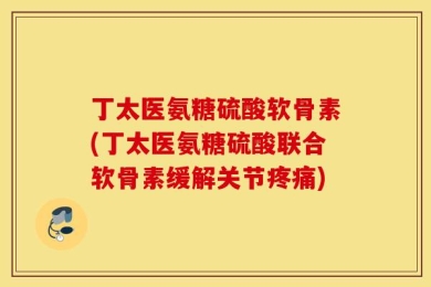 丁太医氨糖硫酸软骨素(丁太医氨糖硫酸联合软骨素缓解关节疼痛)