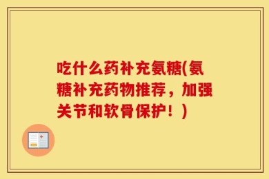 吃什么药补充氨糖(氨糖补充药物推荐，加强关节和软骨保护！)