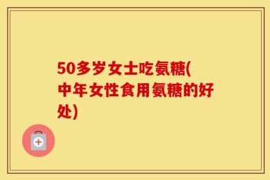 50多岁女士吃氨糖(中年女性食用氨糖的好处)