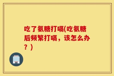 吃了氨糖打嗝(吃氨糖后频繁打嗝，该怎么办？)