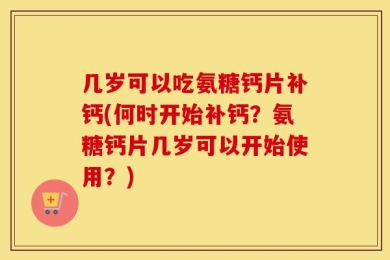 几岁可以吃氨糖钙片补钙(何时开始补钙？氨糖钙片几岁可以开始使用？)