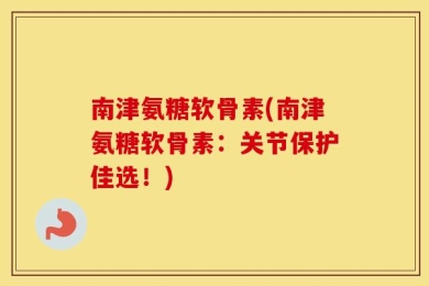 南津氨糖软骨素(南津氨糖软骨素：关节保护佳选！)