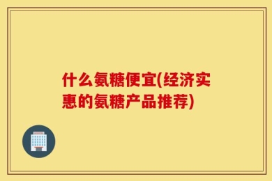 什么氨糖便宜(经济实惠的氨糖产品推荐)