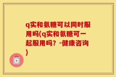 q实和氨糖可以同时服用吗(q实和氨糖可一起服用吗？-健康咨询)