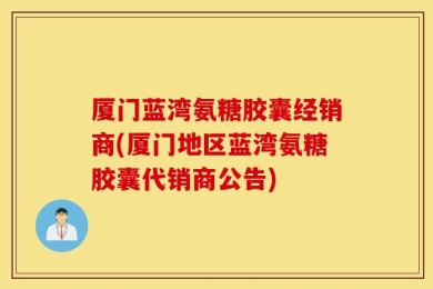 厦门蓝湾氨糖胶囊经销商(厦门地区蓝湾氨糖胶囊代销商公告)