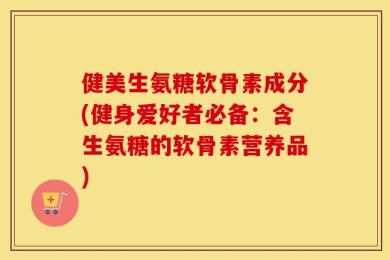 健美生氨糖软骨素成分(健身爱好者必备：含生氨糖的软骨素营养品)
