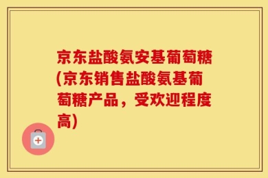 京东盐酸氨安基葡萄糖(京东销售盐酸氨基葡萄糖产品，受欢迎程度高)