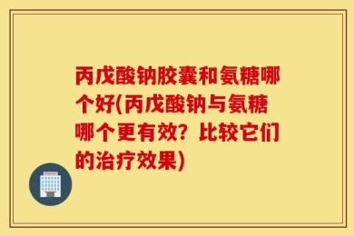 丙戊酸钠胶囊和氨糖哪个好(丙戊酸钠与氨糖哪个更有效？比较它们的治疗效果)