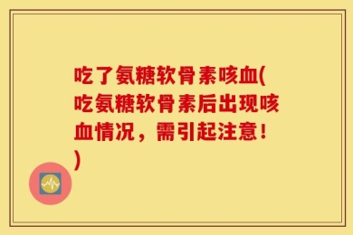 吃了氨糖软骨素咳血(吃氨糖软骨素后出现咳血情况，需引起注意！)