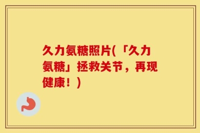 久力氨糖照片(「久力氨糖」拯救关节，再现健康！)
