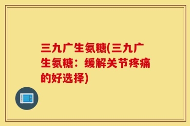三九广生氨糖(三九广生氨糖：缓解关节疼痛的好选择)