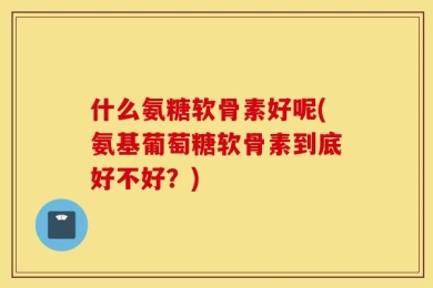 什么氨糖软骨素好呢(氨基葡萄糖软骨素到底好不好？)