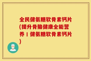 全民健氨糖软骨素钙片(提升骨骼健康全能营养丨健氨糖软骨素钙片)