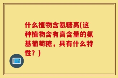什么植物含氨糖高(这种植物含有高含量的氨基葡萄糖，具有什么特性？)