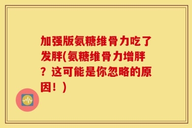加强版氨糖维骨力吃了发胖(氨糖维骨力增胖？这可能是你忽略的原因！)