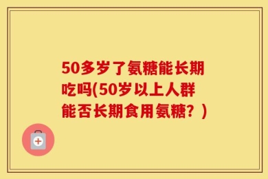 50多岁了氨糖能长期吃吗(50岁以上人群能否长期食用氨糖？)