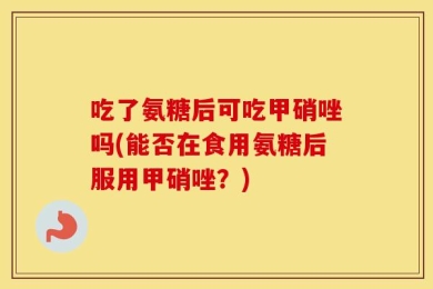 吃了氨糖后可吃甲硝唑吗(能否在食用氨糖后服用甲硝唑？)