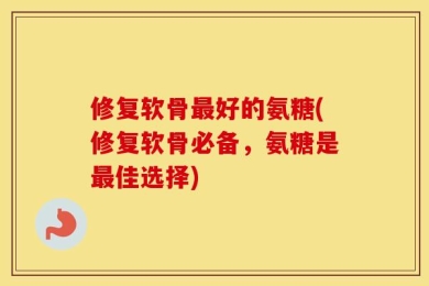 修复软骨最好的氨糖(修复软骨必备，氨糖是最佳选择)