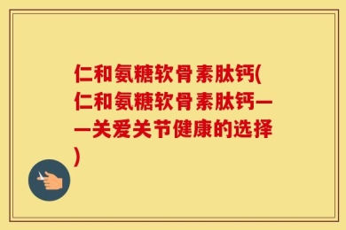 仁和氨糖软骨素肽钙(仁和氨糖软骨素肽钙——关爱关节健康的选择)