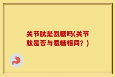 关节肽是氨糖吗(关节肽是否与氨糖相同？)