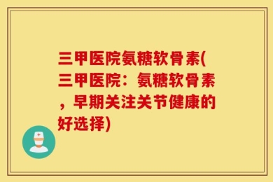 三甲医院氨糖软骨素(三甲医院：氨糖软骨素，早期关注关节健康的好选择)