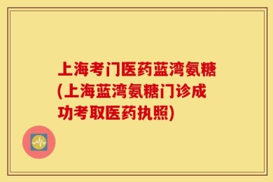 上海考门医药蓝湾氨糖(上海蓝湾氨糖门诊成功考取医药执照)