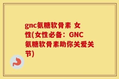 gnc氨糖软骨素 女性(女性必备：GNC氨糖软骨素助你关爱关节)