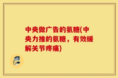 中央做广告的氨糖(中央力推的氨糖，有效缓解关节疼痛)
