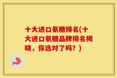 十大进口氨糖排名(十大进口氨糖品牌排名揭晓，你选对了吗？)