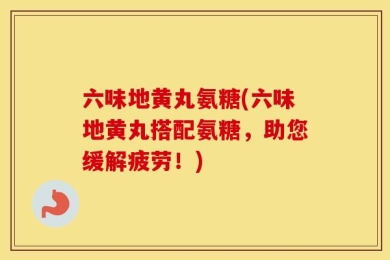 六味地黄丸氨糖(六味地黄丸搭配氨糖，助您缓解疲劳！)