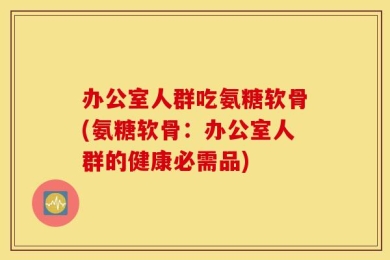 办公室人群吃氨糖软骨(氨糖软骨：办公室人群的健康必需品)