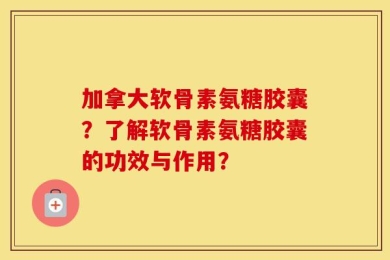 加拿大软骨素氨糖胶囊？了解软骨素氨糖胶囊的功效与作用？