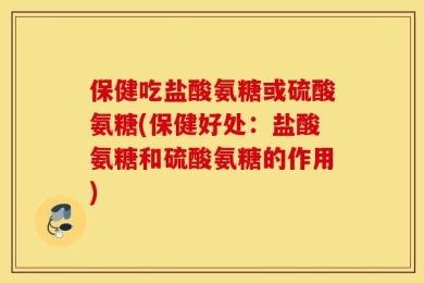 保健吃盐酸氨糖或硫酸氨糖(保健好处：盐酸氨糖和硫酸氨糖的作用)