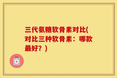三代氨糖软骨素对比(对比三种软骨素：哪款最好？)