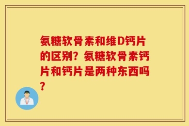 氨糖软骨素和维D钙片的区别？氨糖软骨素钙片和钙片是两种东西吗？