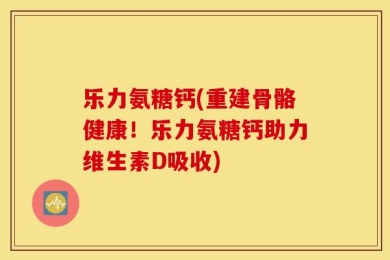乐力氨糖钙(重建骨骼健康！乐力氨糖钙助力维生素D吸收)