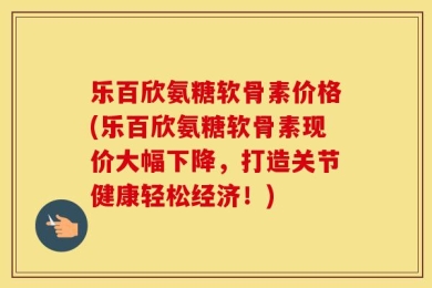 乐百欣氨糖软骨素价格(乐百欣氨糖软骨素现价大幅下降，打造关节健康轻松经济！)