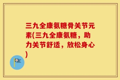 三九全康氨糖骨关节元素(三九全康氨糖，助力关节舒适，放松身心)