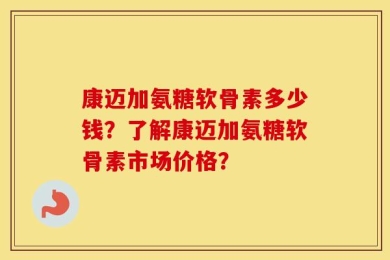 康迈加氨糖软骨素多少钱？了解康迈加氨糖软骨素市场价格？