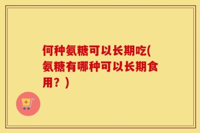 何种氨糖可以长期吃(氨糖有哪种可以长期食用？)