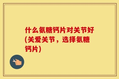 什么氨糖钙片对关节好(关爱关节，选择氨糖钙片)