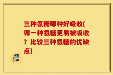 三种氨糖哪种好吸收(哪一种氨糖更易被吸收？比较三种氨糖的优缺点)