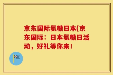 京东国际氨糖日本(京东国际：日本氨糖日活动，好礼等你来！