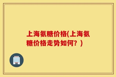 上海氨糖价格(上海氨糖价格走势如何？)