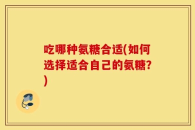 吃哪种氨糖合适(如何选择适合自己的氨糖？)