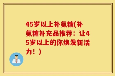 45岁以上补氨糖(补氨糖补充品推荐：让45岁以上的你焕发新活力！)