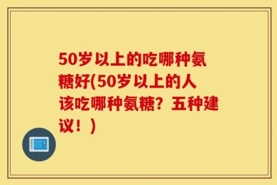 50岁以上的吃哪种氨糖好(50岁以上的人该吃哪种氨糖？五种建议！)