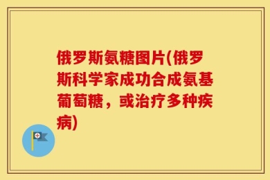 俄罗斯氨糖图片(俄罗斯科学家成功合成氨基葡萄糖，或治疗多种疾病)