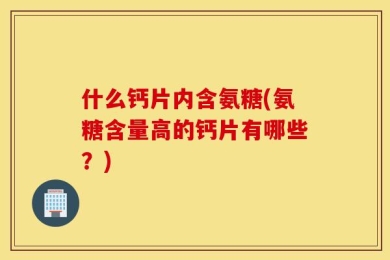 什么钙片内含氨糖(氨糖含量高的钙片有哪些？)