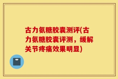 古力氨糖胶囊测评(古力氨糖胶囊评测，缓解关节疼痛效果明显)
